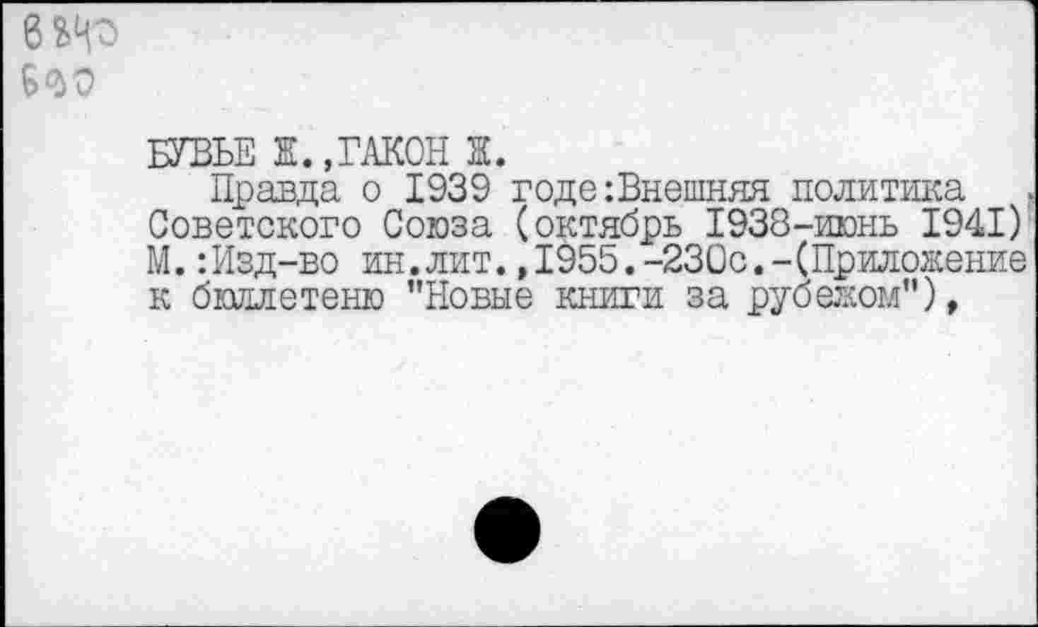 ﻿6^
БУВЬЕ Ж. ,ГАКОН Ж.
Правда о 1939 годе:Внешняя политика Советского Союза (октябрь 1938-июнь 1941) М.:Изд-во ин.лит.,1955.-230с.-(Приложение к бюллетеню ’’Новые книги за рубежом"),